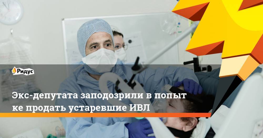 Экс-депутата заподозрили впопытке продать устаревшие ИВЛ - ridus.ru - Нижний Новгород - Кострома