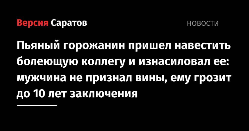 Пьяный горожанин пришел навестить болеющую коллегу и изнасиловал ее: мужчина не признал вины, ему грозит до 10 лет заключения - nversia.ru - Россия - Саратовская обл. - Саратов