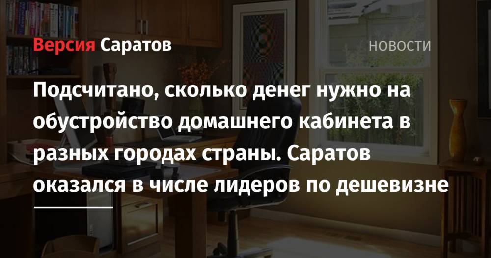 Подсчитано, сколько денег нужно на обустройство домашнего кабинета в разных городах страны. Саратов оказался в числе лидеров по дешевизне - nversia.ru - Москва - Россия - Саратов - Ульяновск