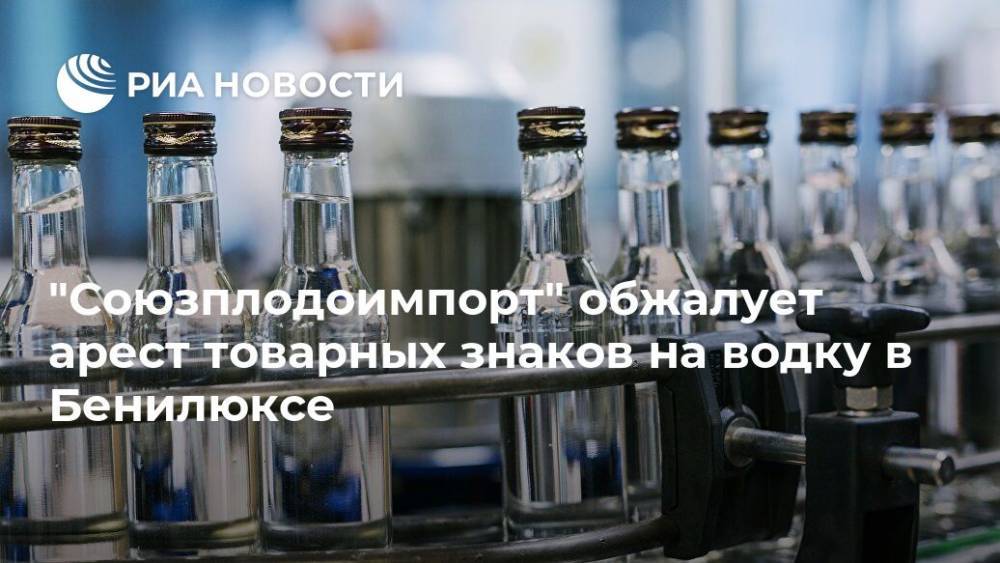 "Союзплодоимпорт" обжалует арест товарных знаков на водку в Бенилюксе - ria.ru - Москва - Россия