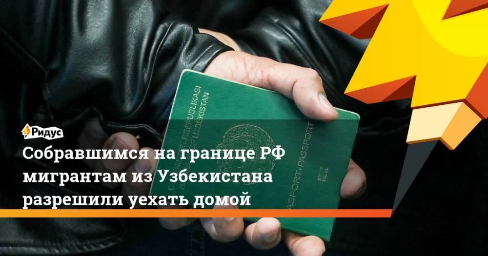 Собравшимся на границе РФ мигрантам из Узбекистана разрешили уехать домой - ridus.ru - Россия - Казахстан - Узбекистан - респ. Татарстан - Самарская обл.