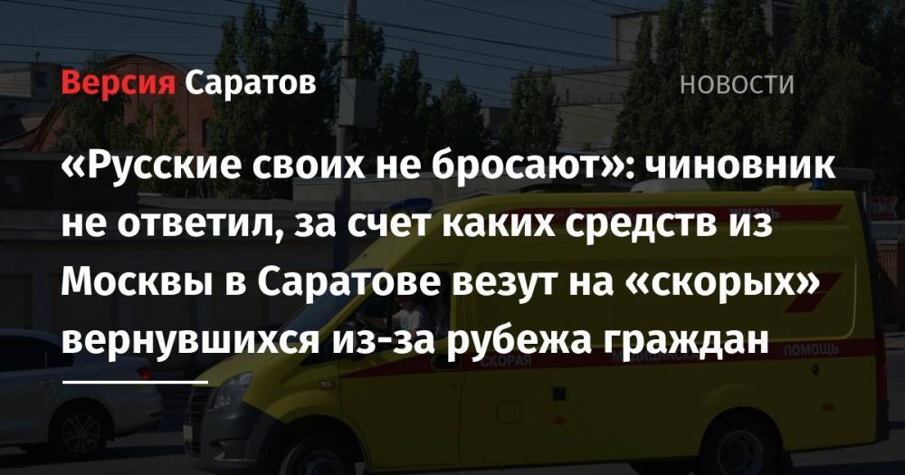 «Русские своих не бросают»: чиновник не ответил, за счет каких средств из Москвы в Саратове везут на «скорых» вернувшихся из-за рубежа граждан - nversia.ru - Москва - Россия - Саратовская обл. - Саратов