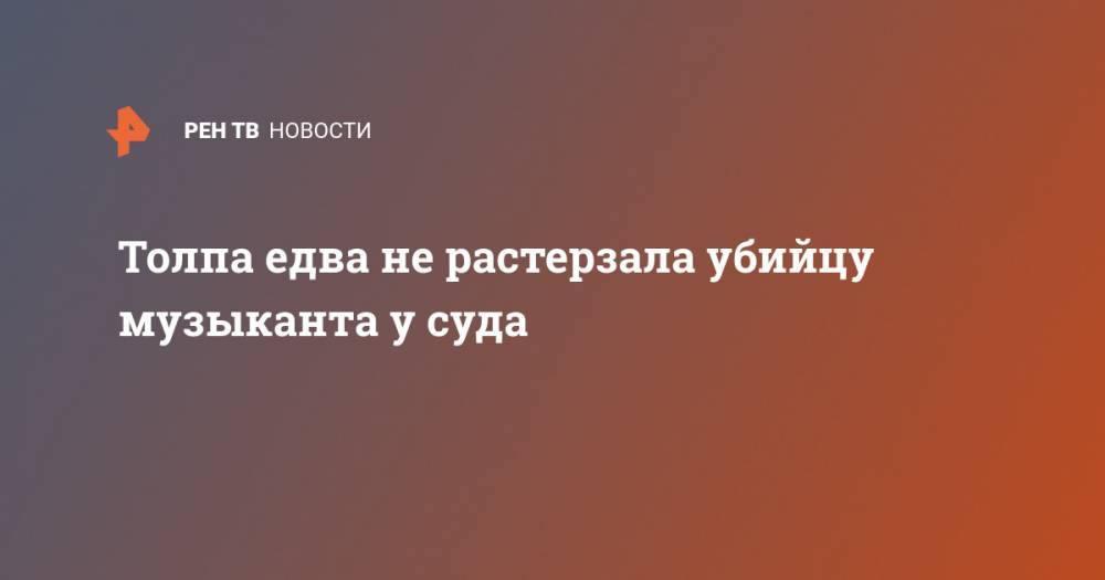 Толпа едва не растерзала убийцу музыканта у суда - ren.tv - Нижегородская обл.