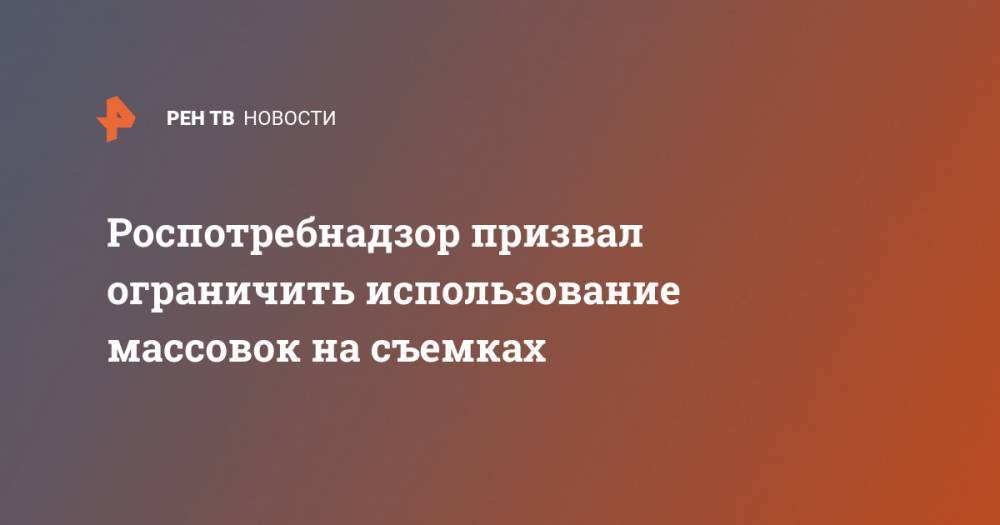 Роспотребнадзор призвал ограничить использование массовок на съемках - ren.tv - Россия - Китай