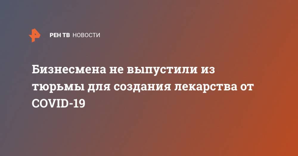Бизнесмена не выпустили из тюрьмы для создания лекарства от COVID-19 - ren.tv - США - Washington