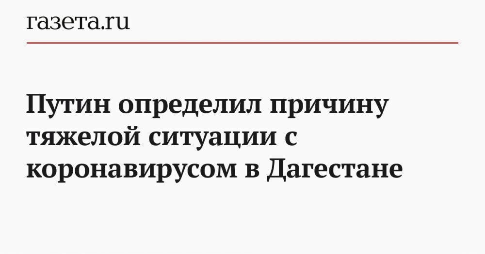 Владимир Путин - Путин определил причину тяжелой ситуации с коронавирусом в Дагестане - gazeta.ru - Россия - респ. Дагестан