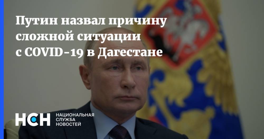 Владимир Путин - Путин назвал причину сложной ситуации с COVID-19 в Дагестане - nsn.fm - Россия - респ. Дагестан