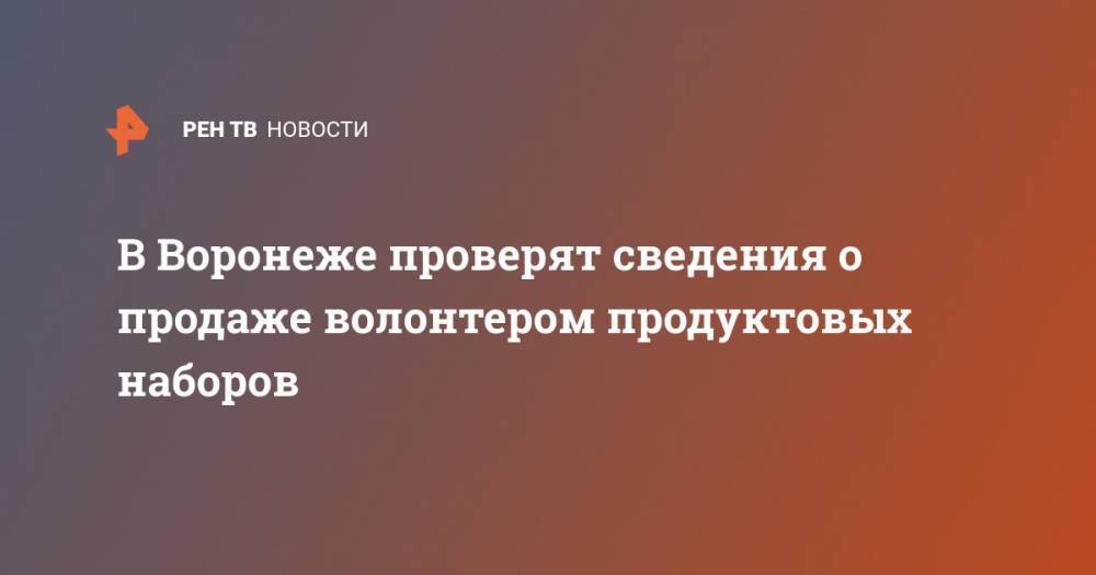 В Воронеже проверят сведения о продаже волонтером продуктовых наборов - ren.tv - Россия - Воронеж