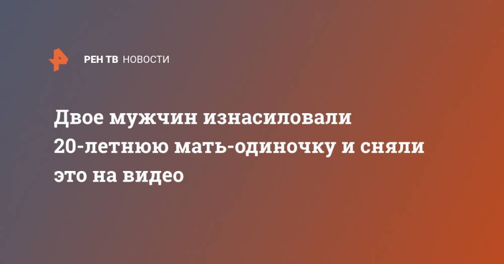 Двое мужчин изнасиловали 20-летнюю мать-одиночку и сняли это на видео - ren.tv - Владивосток