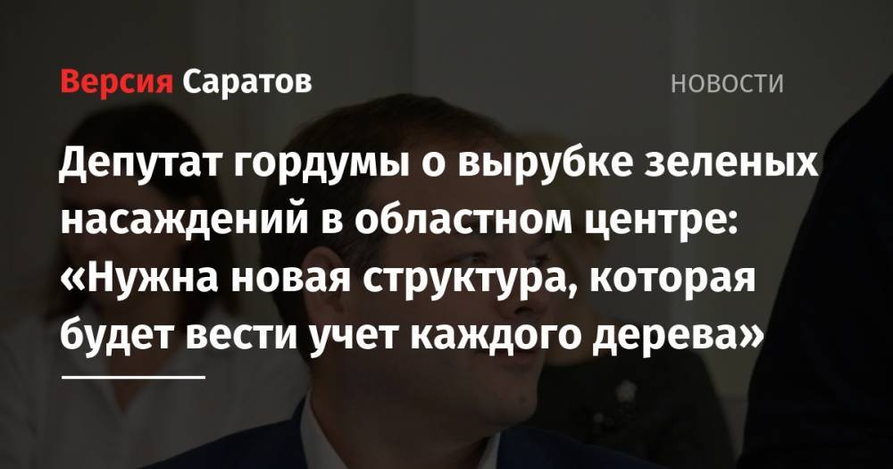 Михаил Исаев - Депутат гордумы о вырубке зеленых насаждений в областном центре: «Нужна новая структура, которая будет вести учет каждого дерева» - nversia.ru - Россия - Саратов