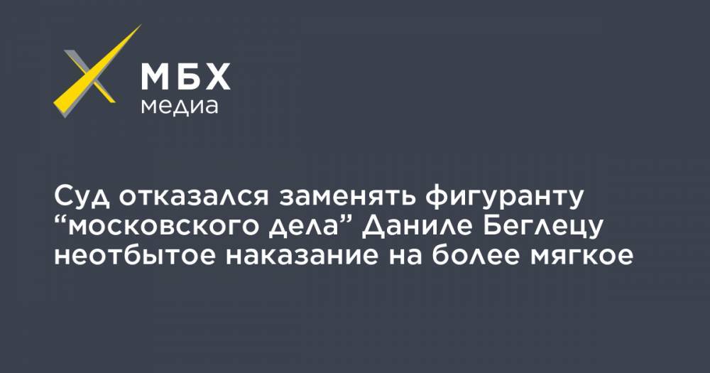 Суд отказался заменять фигуранту “московского дела” Даниле Беглецу неотбытое наказание на более мягкое - mbk.news - Москва - Костромская обл. - Кострома