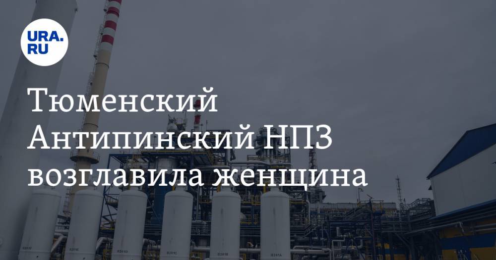 Тюменский Антипинский НПЗ возглавила женщина - ura.news - Тюмень