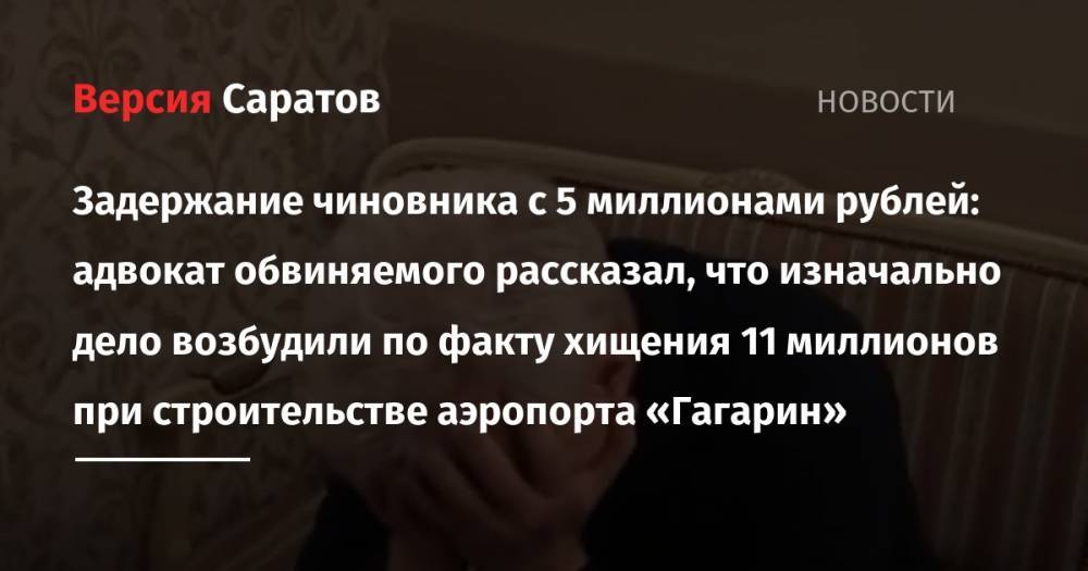 Задержание чиновника с 5 миллионами рублей: адвокат обвиняемого рассказал, что изначально дело возбудили по факту хищения 11 миллионов при строительстве аэропорта «Гагарин» - nversia.ru - Россия - Саратовская обл.