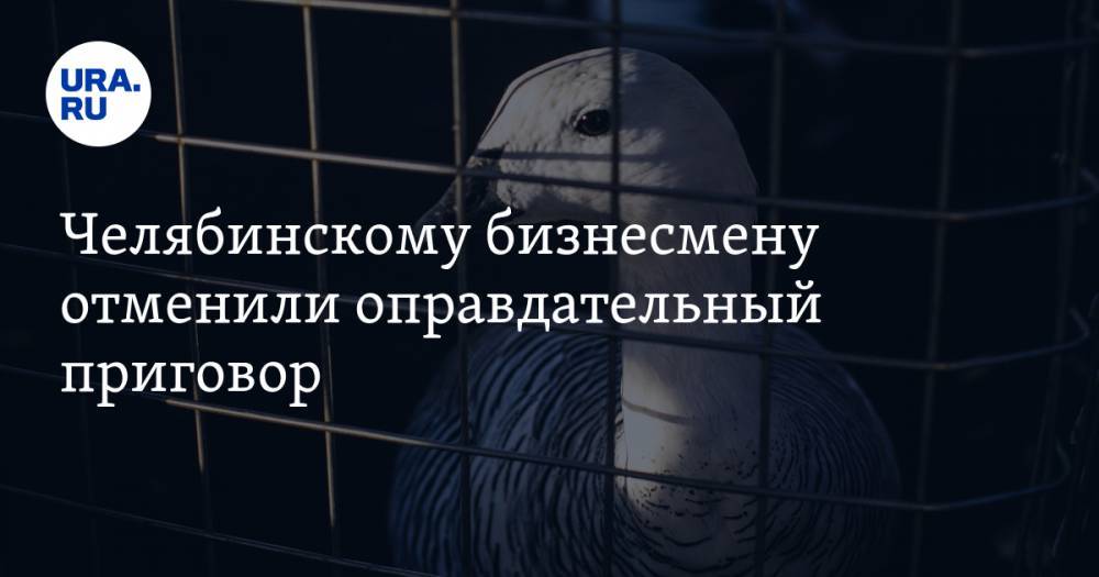 Челябинскому бизнесмену отменили оправдательный приговор - ura.news - Россия - Челябинская обл. - Челябинск