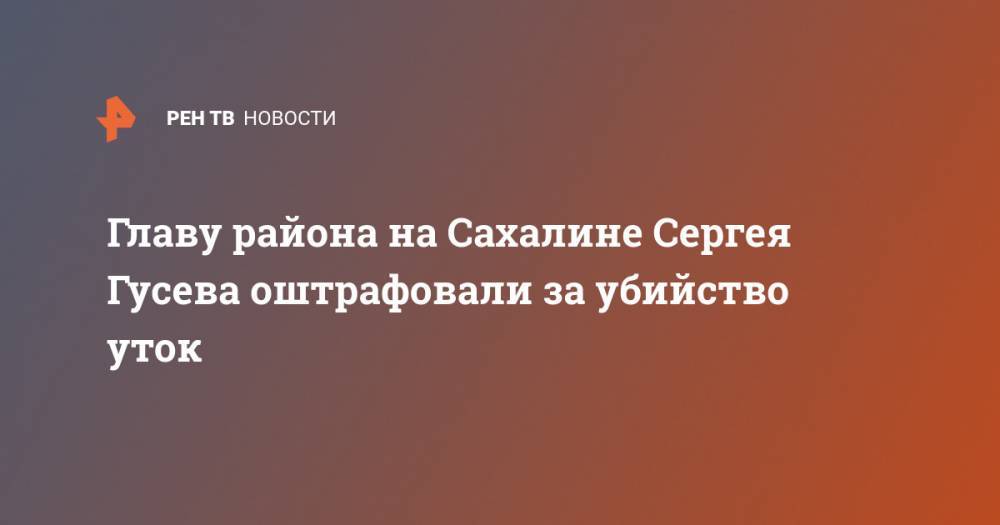 Сергей Гусев - Главу района на Сахалине Сергея Гусева оштрафовали за убийство уток - ren.tv
