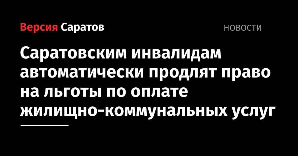 Саратовским инвалидам автоматически продлят право на льготы по оплате жилищно-коммунальных услуг - nversia.ru - Саратов