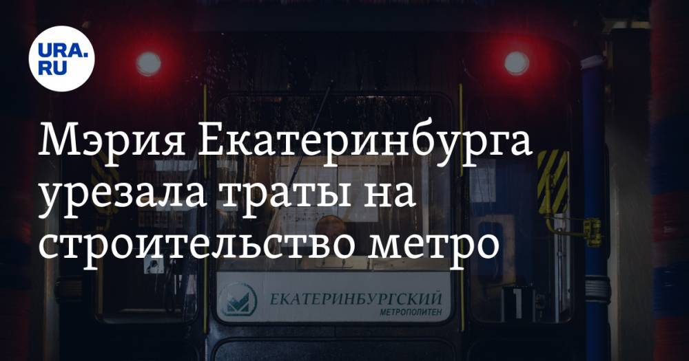 Мэрия Екатеринбурга урезала траты на строительство метро - ura.news - Екатеринбург