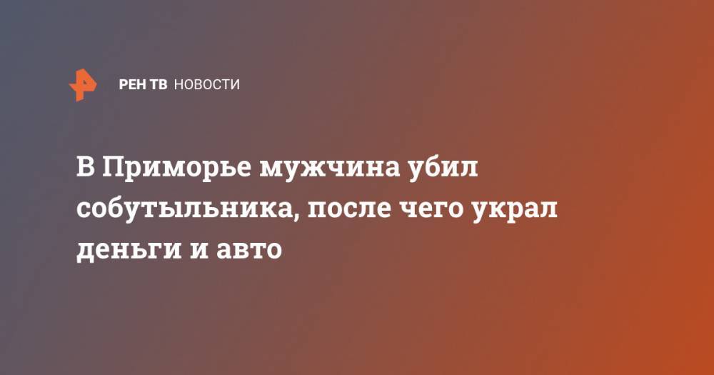 В Приморье мужчина убил собутыльника, после чего украл деньги и авто - ren.tv - Приморье край