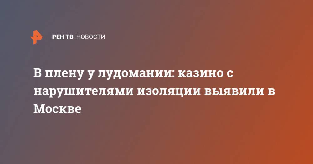 В плену у лудомании: казино с нарушителями изоляции выявили в Москве - ren.tv - Москва
