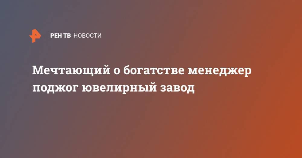 Мечтающий о богатстве менеджер поджог ювелирный завод - ren.tv - Кострома