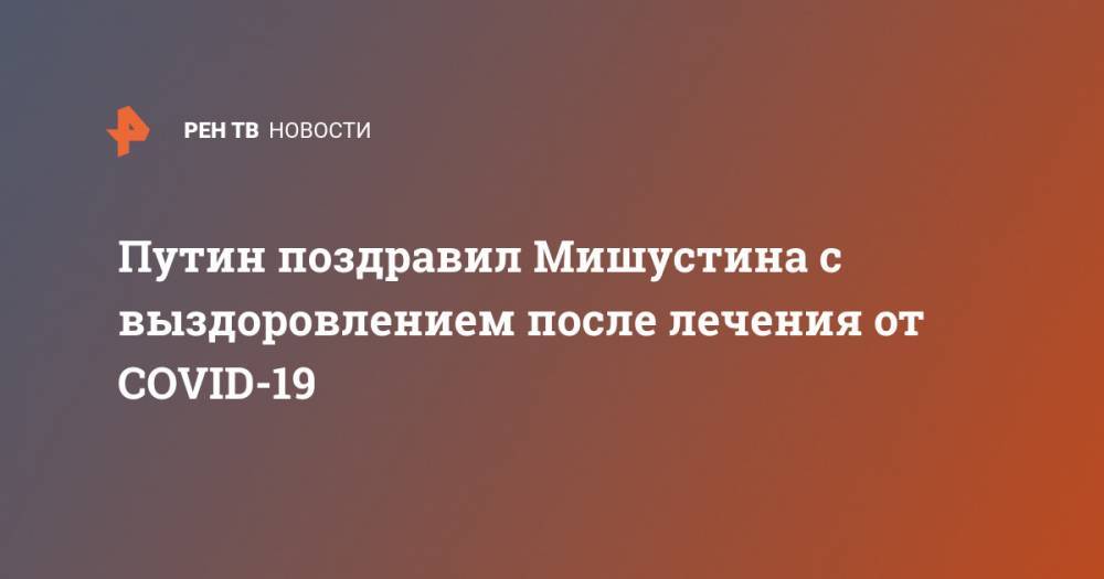 Владимир Путин - Михаил Мишустин - Путин поздравил Мишустина с выздоровлением после лечения от COVID-19 - ren.tv - Россия