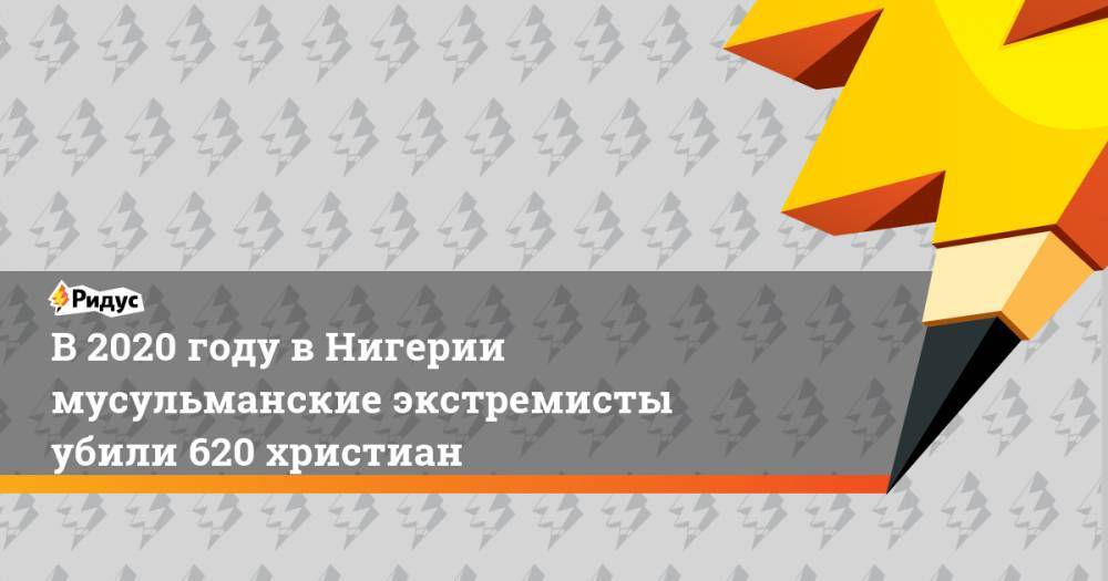 В 2020 году в Нигерии мусульманские экстремисты убили 620 христиан - ridus.ru - Нигерия