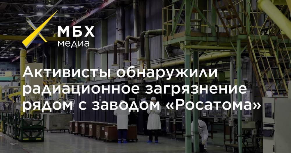 Активисты обнаружили радиационное загрязнение рядом с заводом «Росатома» - mbk.news - Московская обл.