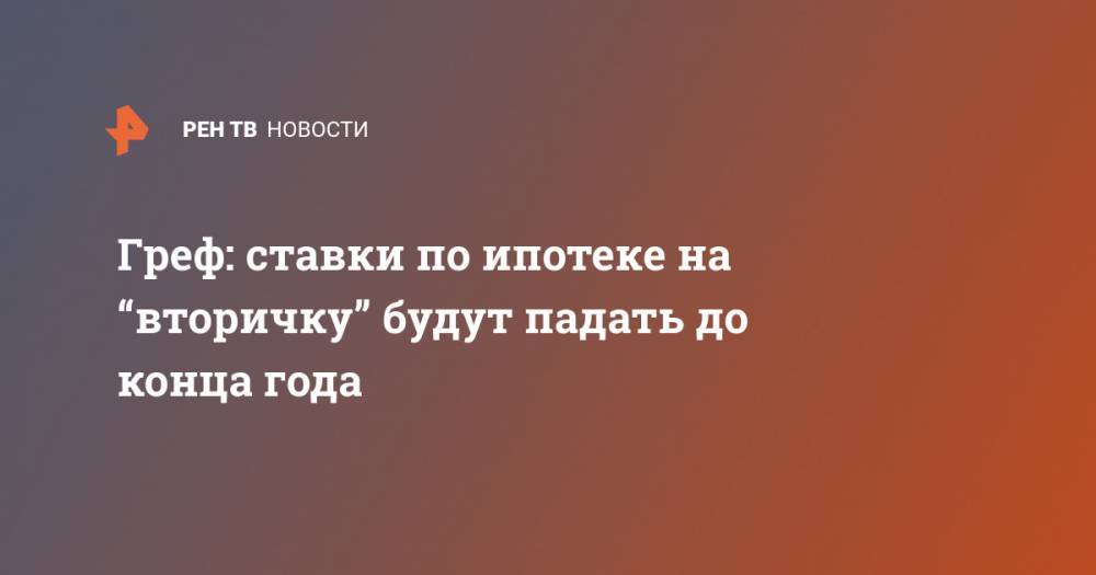 Герман Греф - Греф: ставки по ипотеке на “вторичку” будут падать до конца года - ren.tv