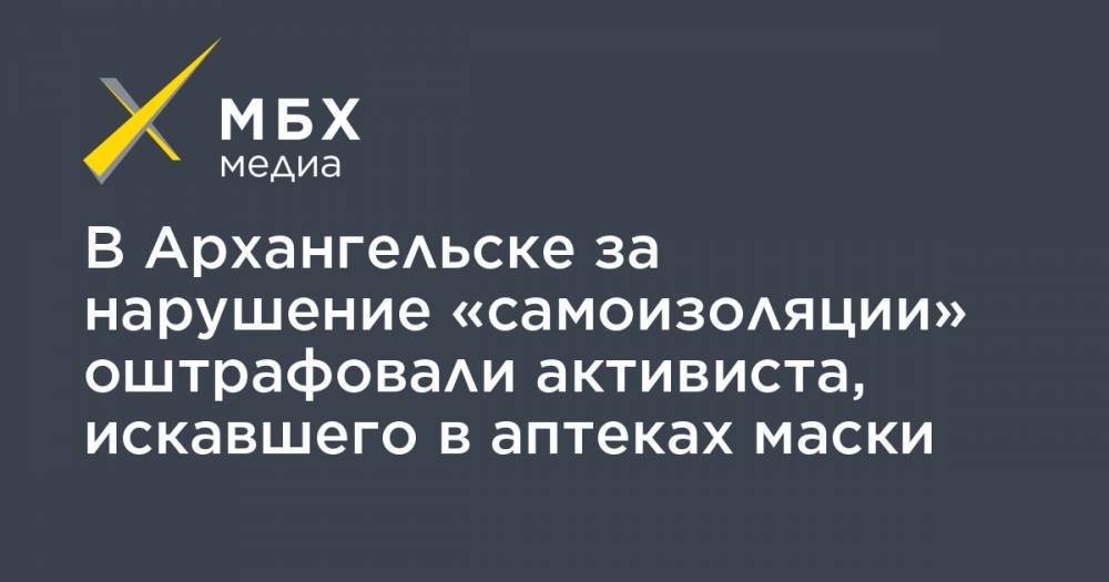 В Архангельске за нарушение «самоизоляции» оштрафовали активиста, искавшего в аптеках маски - mbk.news - Архангельск