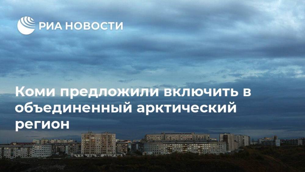 Коми предложили включить в объединенный арктический регион - ria.ru - респ. Коми - Мурманск - окр.Ненецкий - Архангельская обл.