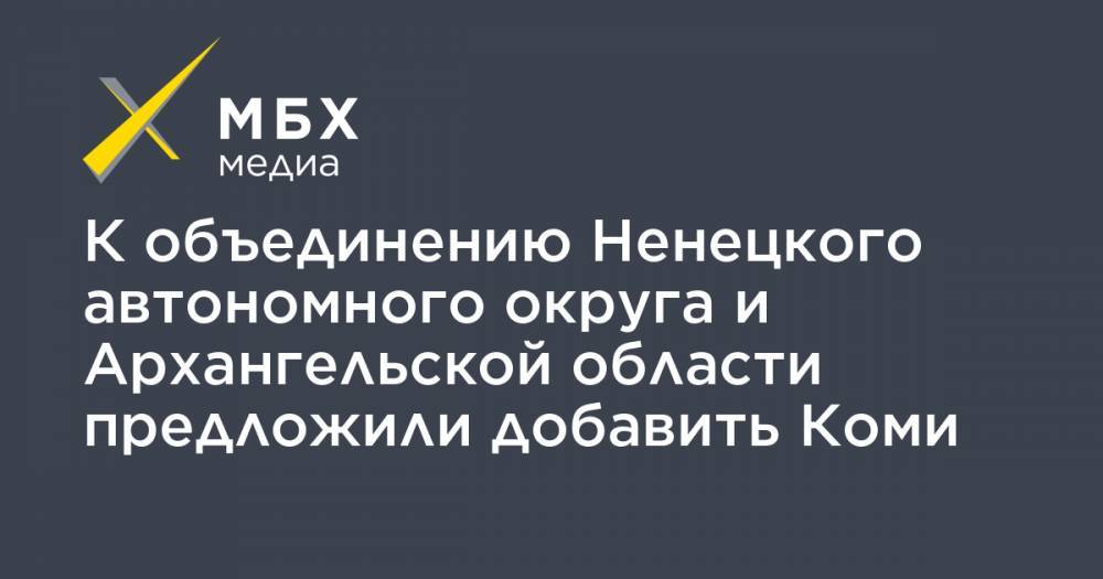 К объединению Ненецкого автономного округа и Архангельской области предложили добавить Коми - mbk.news - респ. Коми - окр.Ненецкий - Архангельская обл.