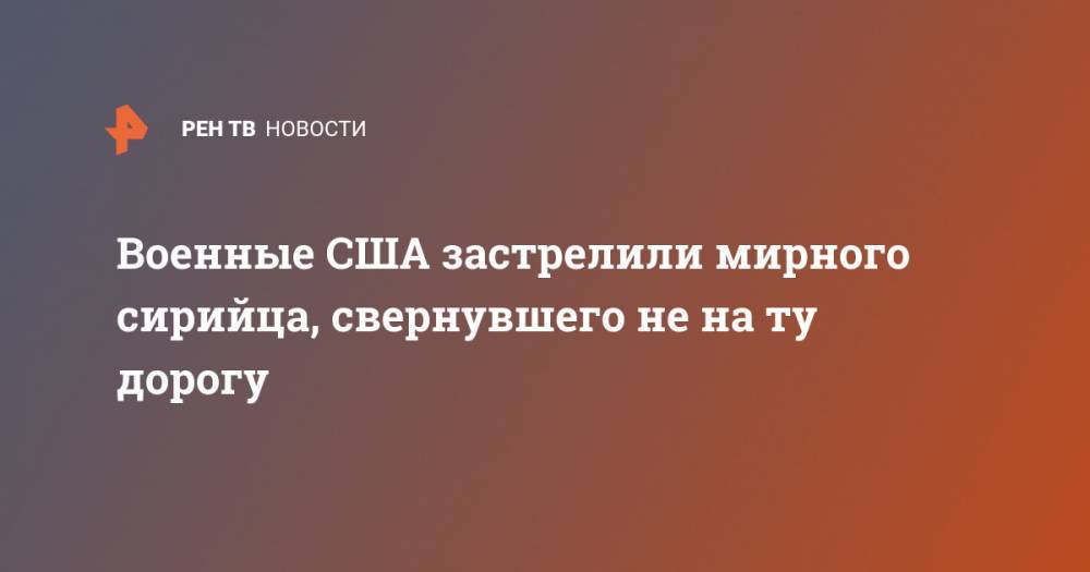Военные США застрелили мирного сирийца, свернувшего не на ту дорогу - ren.tv - США - Вашингтон - Сирия - провинция Хасеке