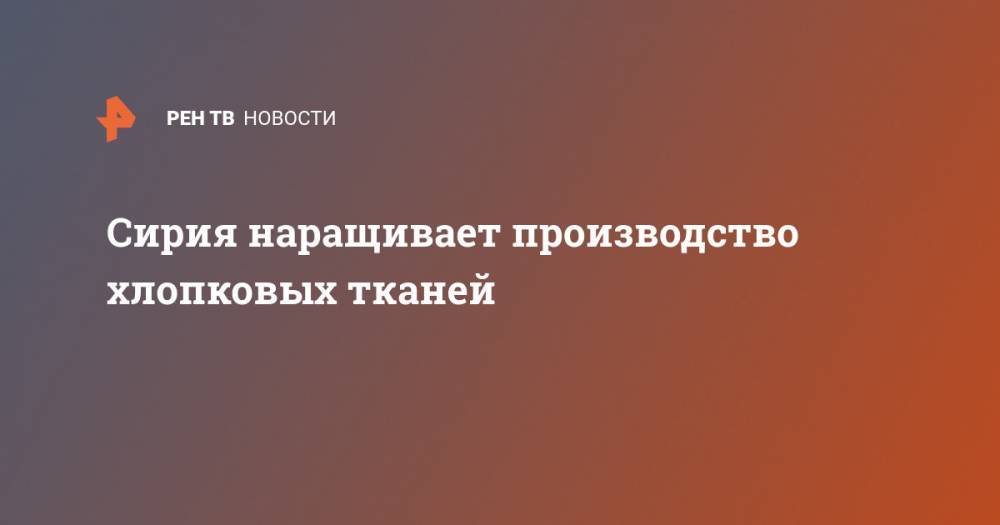 Сирия наращивает производство хлопковых тканей - ren.tv - Россия - Сирия