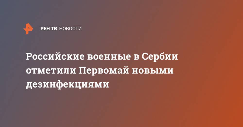 Российские военные в Сербии отметили Первомай новыми дезинфекциями - ren.tv - Сербия - Белград