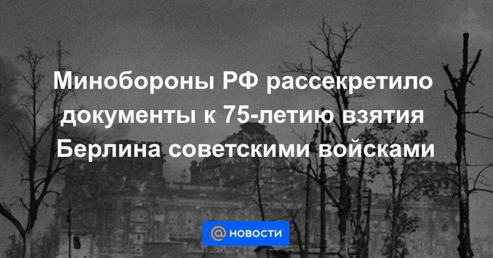 Иосиф Сталин - Георгий Жуков - Иван Конев - Минобороны РФ рассекретило документы к 75-летию взятия Берлина советскими войсками - news.mail.ru - Россия - Украина - Белоруссия - Германия - Берлин