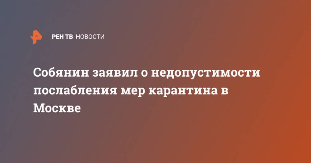 Сергей Собянин - Собянин заявил о недопустимости послабления мер карантина в Москве - ren.tv - Москва - Россия