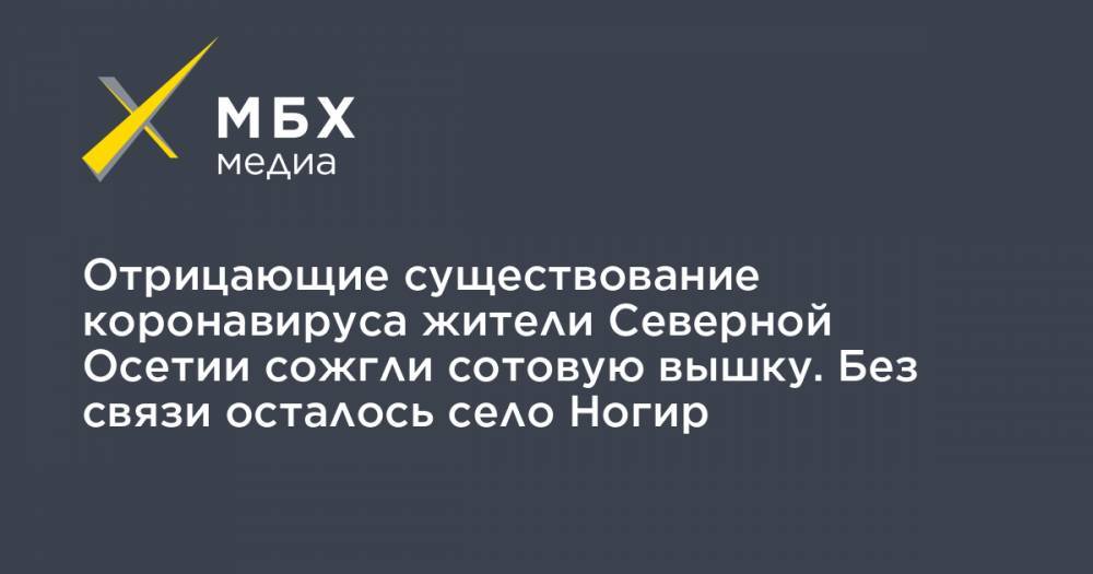 Вячеслав Битаров - Отрицающие существование коронавируса жители Северной Осетии сожгли сотовую вышку. Без связи осталось село Ногир - mbk.news - респ. Алания