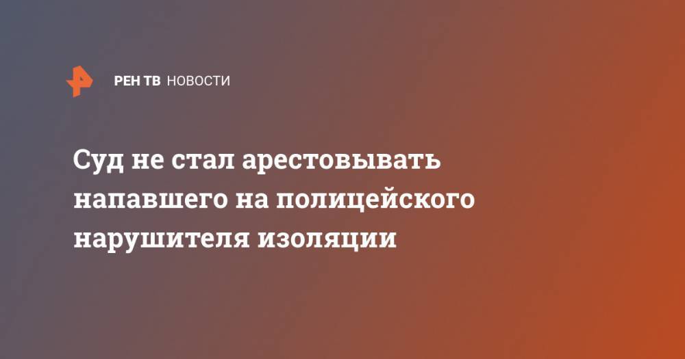 Суд не стал арестовывать напавшего на полицейского нарушителя изоляции - ren.tv - Москва