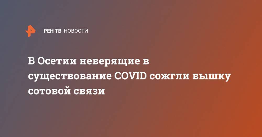 Вячеслав Битаров - В Осетии неверящие в существование COVID сожгли вышку сотовой связи - ren.tv - респ. Алания