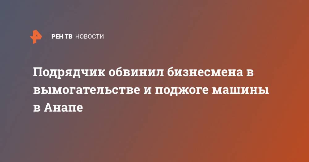 Подрядчик обвинил бизнесмена в вымогательстве и поджоге машины в Анапе - ren.tv - Анапа