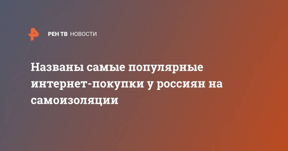 Названы самые популярные интернет-покупки у россиян на самоизоляции - ren.tv