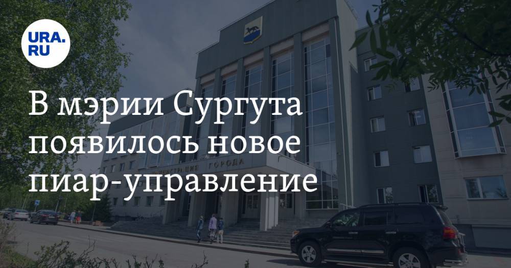 В мэрии Сургута появилось новое пиар-управление. Это усиление перед выборами - ura.news - Сургут