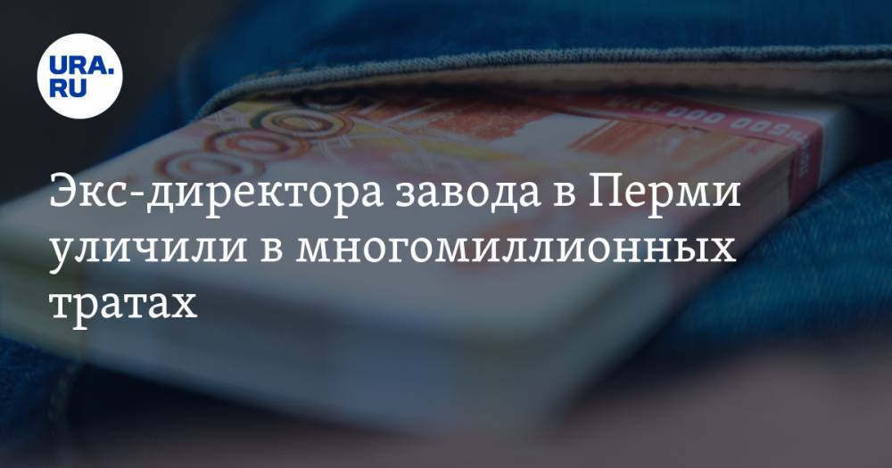 Экс-директора завода в Перми уличили в многомиллионных тратах. «Получал в 80 раз больше слесаря» - ura.news - Москва - Швейцария - Пермь - Эмираты