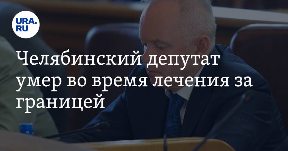 Челябинский депутат умер во время лечения за границей - ura.news - Россия - Челябинская обл. - Греция
