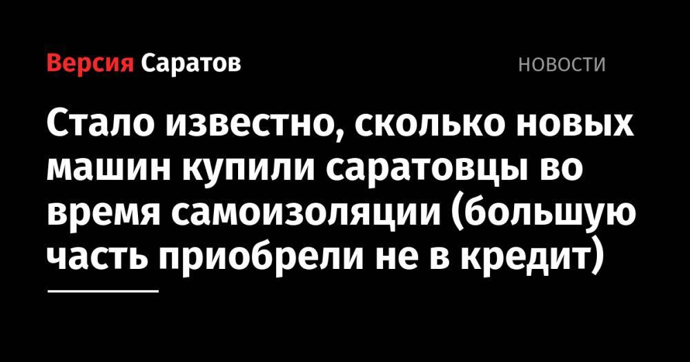 Стало известно, сколько новых машин купили саратовцы во время самоизоляции (большую часть приобрели не в кредит) - nversia.ru - Москва - Россия - Башкирия - Санкт-Петербург - Московская обл. - Челябинская обл. - Кемеровская обл. - Ростовская обл. - Свердловская обл.