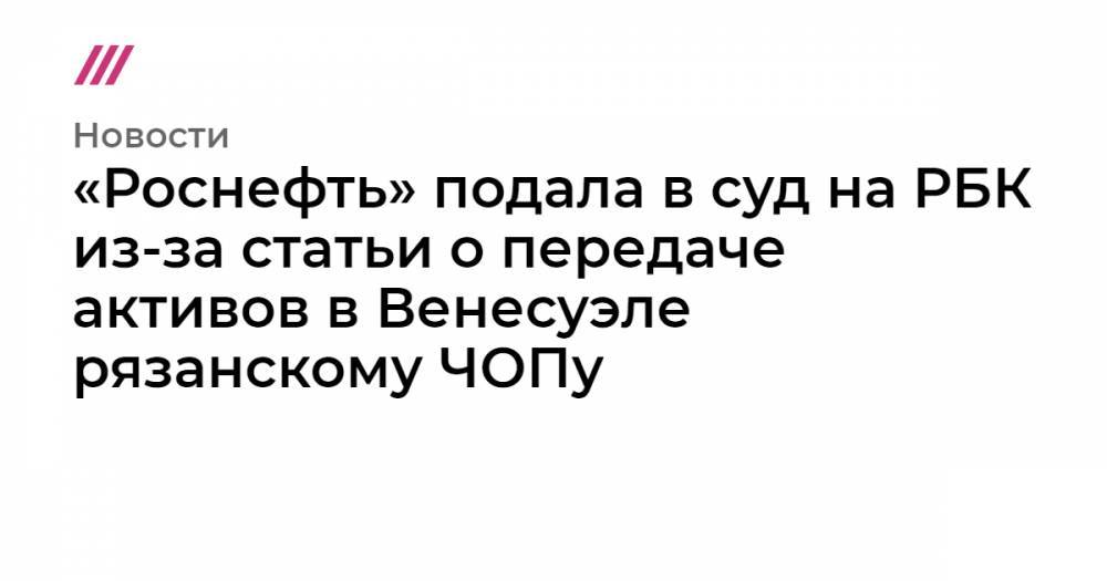 «Роснефть» подала в суд на РБК из-за статьи о передаче активов в Венесуэле рязанскому ЧОПу - tvrain.ru - Россия - Венесуэла