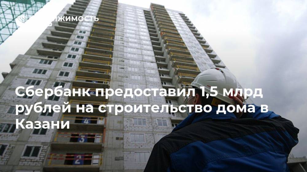 Сбербанк предоставил 1,5 млрд рублей на строительство дома в Казани - realty.ria.ru - Москва - Казань - Строительство