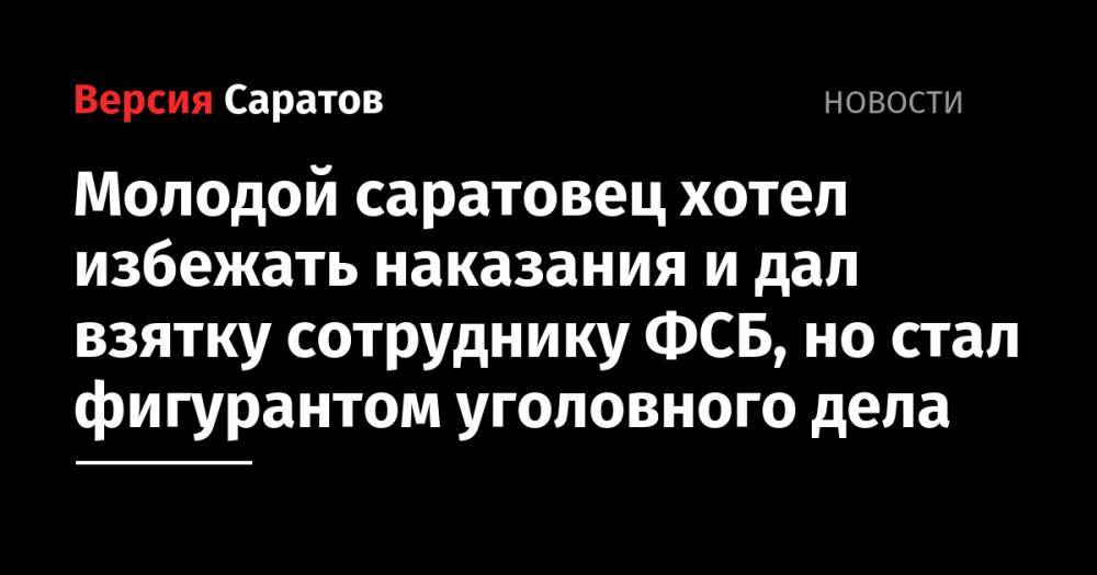 Молодой саратовец хотел избежать наказания и дал взятку сотруднику ФСБ, но стал фигурантом уголовного дела - nversia.ru - Россия - Саратов