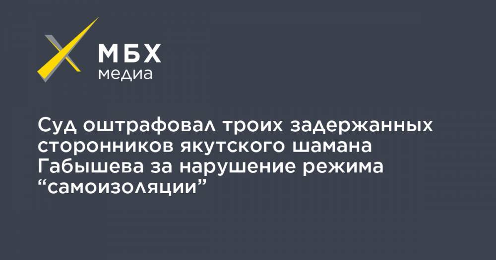 Сергей Попов - Александр Габышев - Алексей Прянишников - Суд оштрафовал троих задержанных сторонников якутского шамана Габышева за нарушение режима “самоизоляции” - mbk.news - Якутск