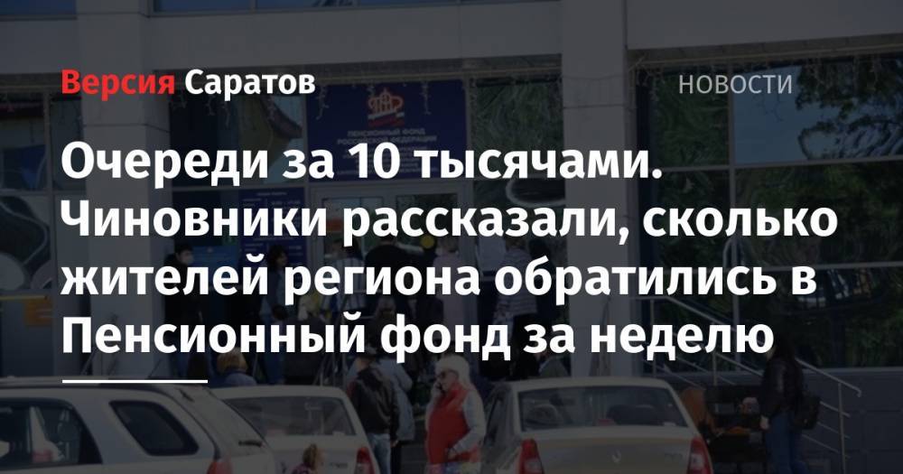 Владимир Путин - Сергей Наумов - Очереди за 10 тысячами. Чиновники рассказали, сколько жителей региона обратились в Пенсионный фонд за неделю - nversia.ru - Россия - Саратовская обл.